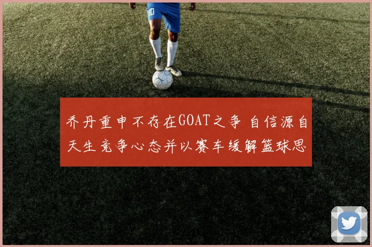 乔丹重申不存在GOAT之争 自信源自天生竞争心态并以赛车缓解篮球思念