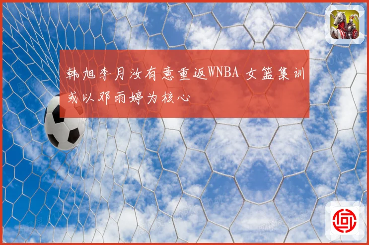 韩旭李月汝有意重返WNBA 女篮集训或以邓雨婷为核心