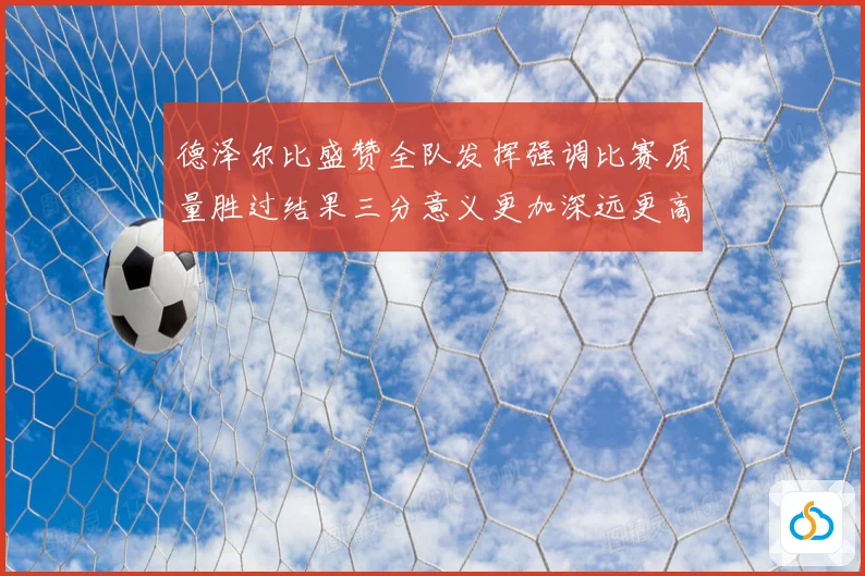 德泽尔比盛赞全队发挥强调比赛质量胜过结果三分意义更加深远更高