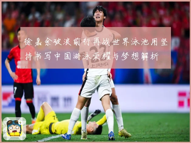 徐嘉余破浪前行再战世界泳池用坚持书写中国游泳荣耀与梦想解析