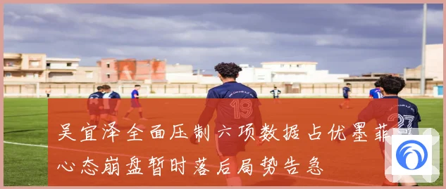吴宜泽全面压制六项数据占优墨菲心态崩盘暂时落后局势告急