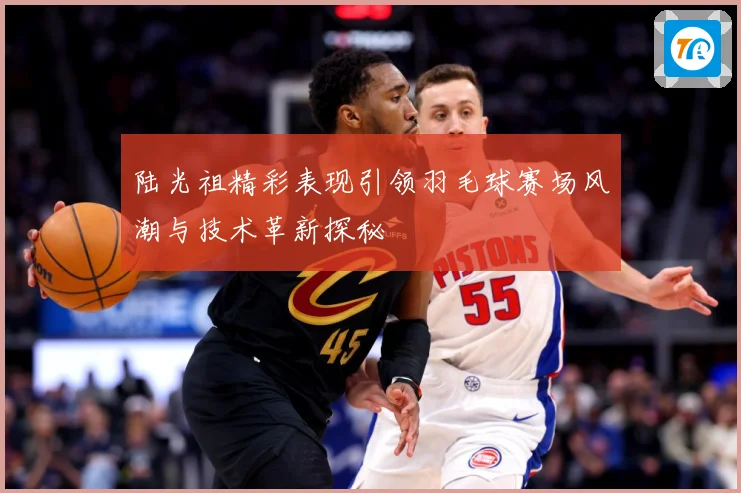 陆光祖精彩表现引领羽毛球赛场风潮与技术革新探秘