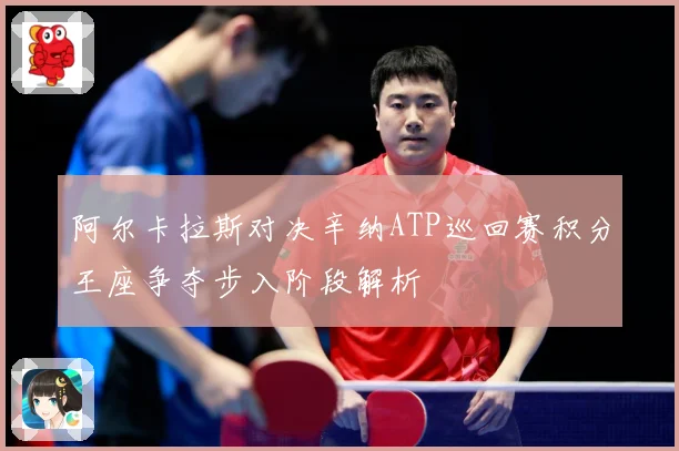 阿尔卡拉斯对决辛纳ATP巡回赛积分王座争夺步入阶段解析