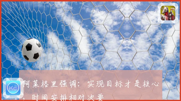 阿莱格里强调：实现目标才是核心，时间安排相对次要