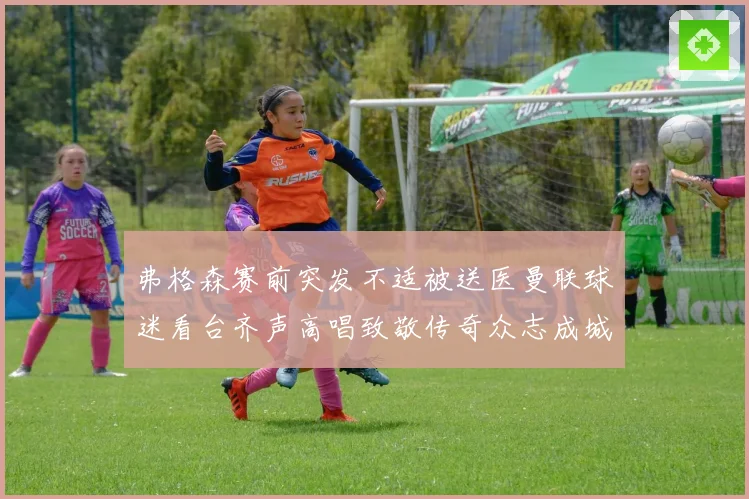 弗格森赛前突发不适被送医曼联球迷看台齐声高唱致敬传奇众志成城