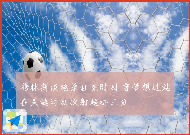 穆林斯谈绝杀杜克时刻 曾梦想过站在关键时刻投射超远三分