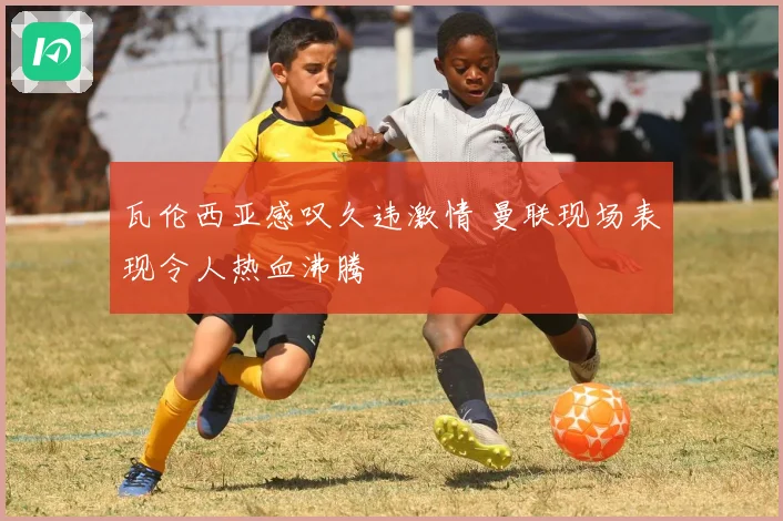 瓦伦西亚感叹久违激情 曼联现场表现令人热血沸腾