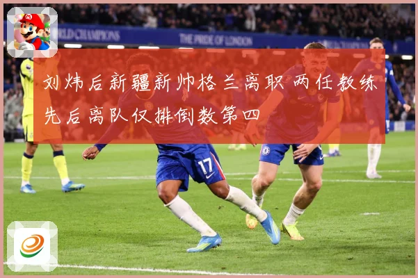 刘炜后新疆新帅格兰离职 两任教练先后离队仅排倒数第四